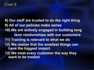 8) Our staff are trusted to do the right thing 9) All of our policies make sense  10) We are actively engaged in building long  term relationships with our customers 11) Training is relevant to what we do 12) We realize that the smallest things can  have the biggest impact  13) We treat every customer the way they  want to be treated   Cont’d 