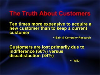 The Truth About Customers Ten times more expensive to acquire a new customer than to keep a current customer     -  Bain & Company Research Customers are lost primarily due to indifference (66%) versus dissatisfaction (34%) -  WSJ 