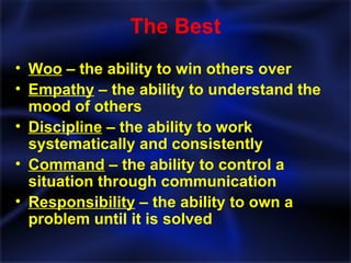 The Best Woo  – the ability to win others over Empathy  – the ability to understand the mood of others Discipline  – the ability to work systematically and consistently Command  – the ability to control a situation through communication Responsibility  – the ability to own a problem until it is solved 