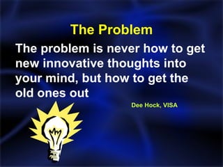 The Problem The problem is never how to get new innovative thoughts into your mind, but how to get the old ones out   Dee Hock, VISA 