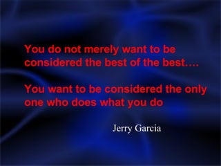 You do not merely want to be considered the best of the best…. You want to be considered the only one who does what you do Jerry Garcia 