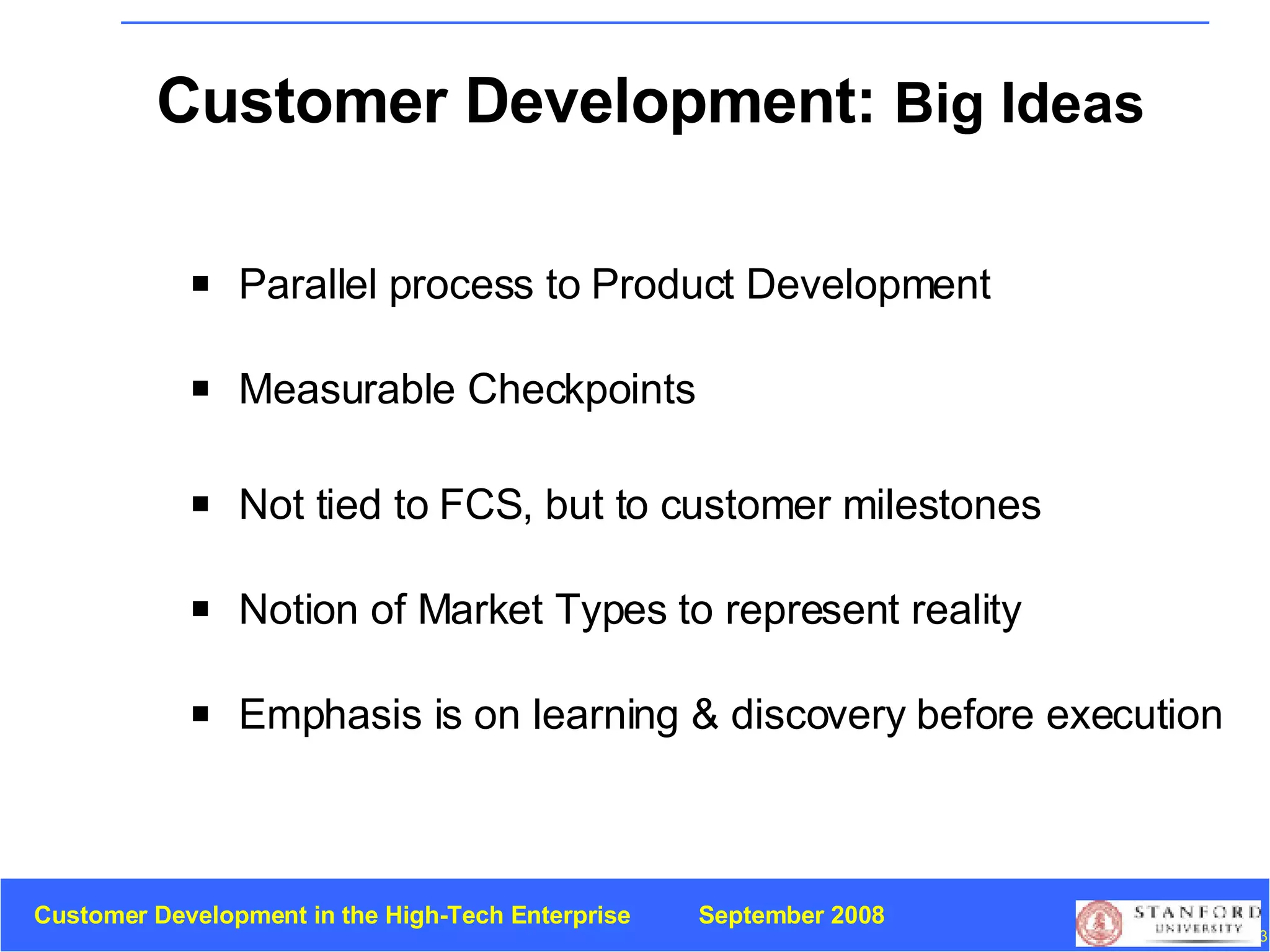 Customer Development:  Big Ideas Parallel process to   Product Development Measurable Checkpoints Not tied to FCS, but to customer milestones Notion of Market Types to represent reality Emphasis is on learning & discovery before execution 