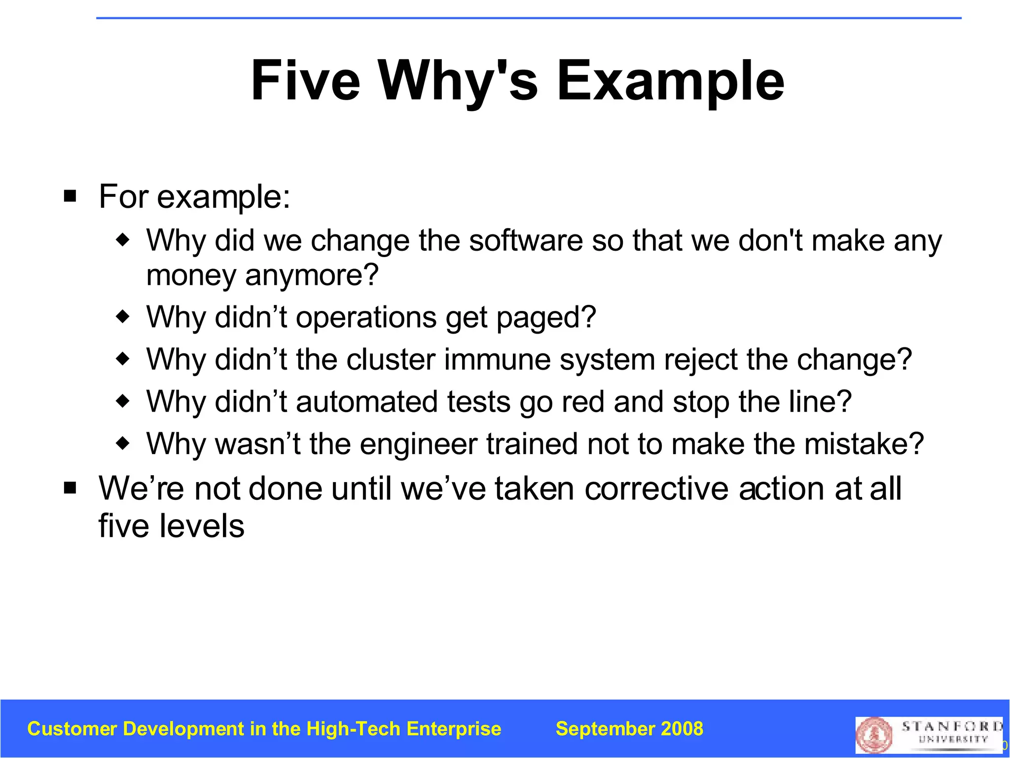 Five Why's Example For example: Why did we change the software so that we don't make any money anymore? Why didn’t operations get paged? Why didn’t the cluster immune system reject the change? Why didn’t automated tests go red and stop the line? Why wasn’t the engineer trained not to make the mistake? We’re not done until we’ve taken corrective action at all five levels 
