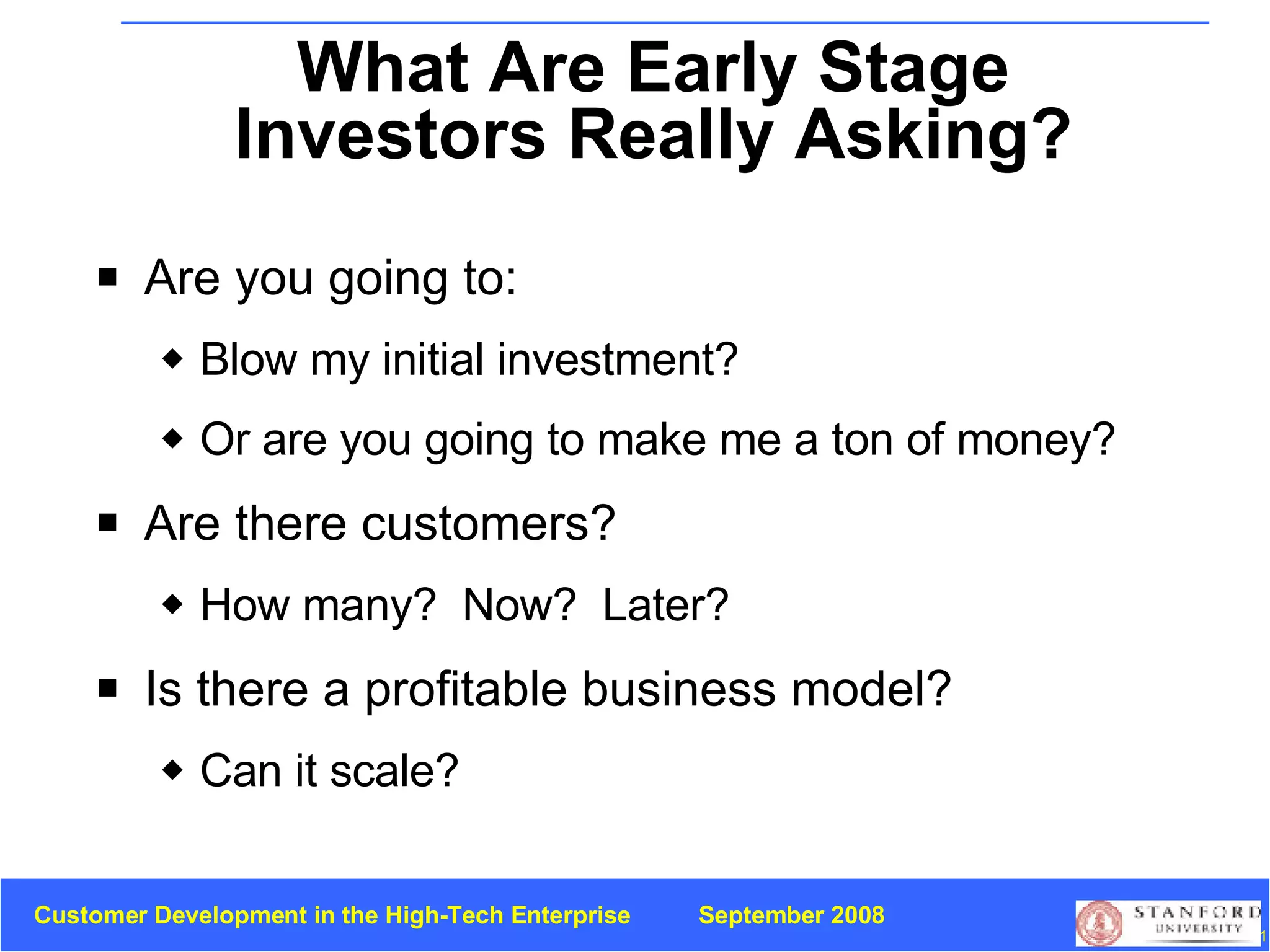 What Are Early Stage Investors Really Asking? Are you going to: Blow my initial investment?  Or are you going to make me a ton of money? Are there customers? How many?  Now?  Later? Is there a profitable business model?  Can it scale? 