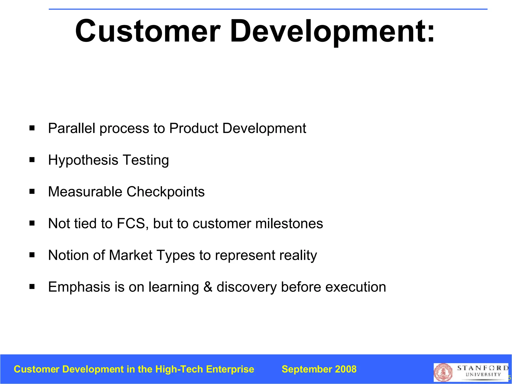 Customer Development:  Summary Parallel process to   Product Development Hypothesis Testing Measurable Checkpoints Not tied to FCS, but to customer milestones Notion of Market Types to represent reality Emphasis is on learning & discovery before execution 