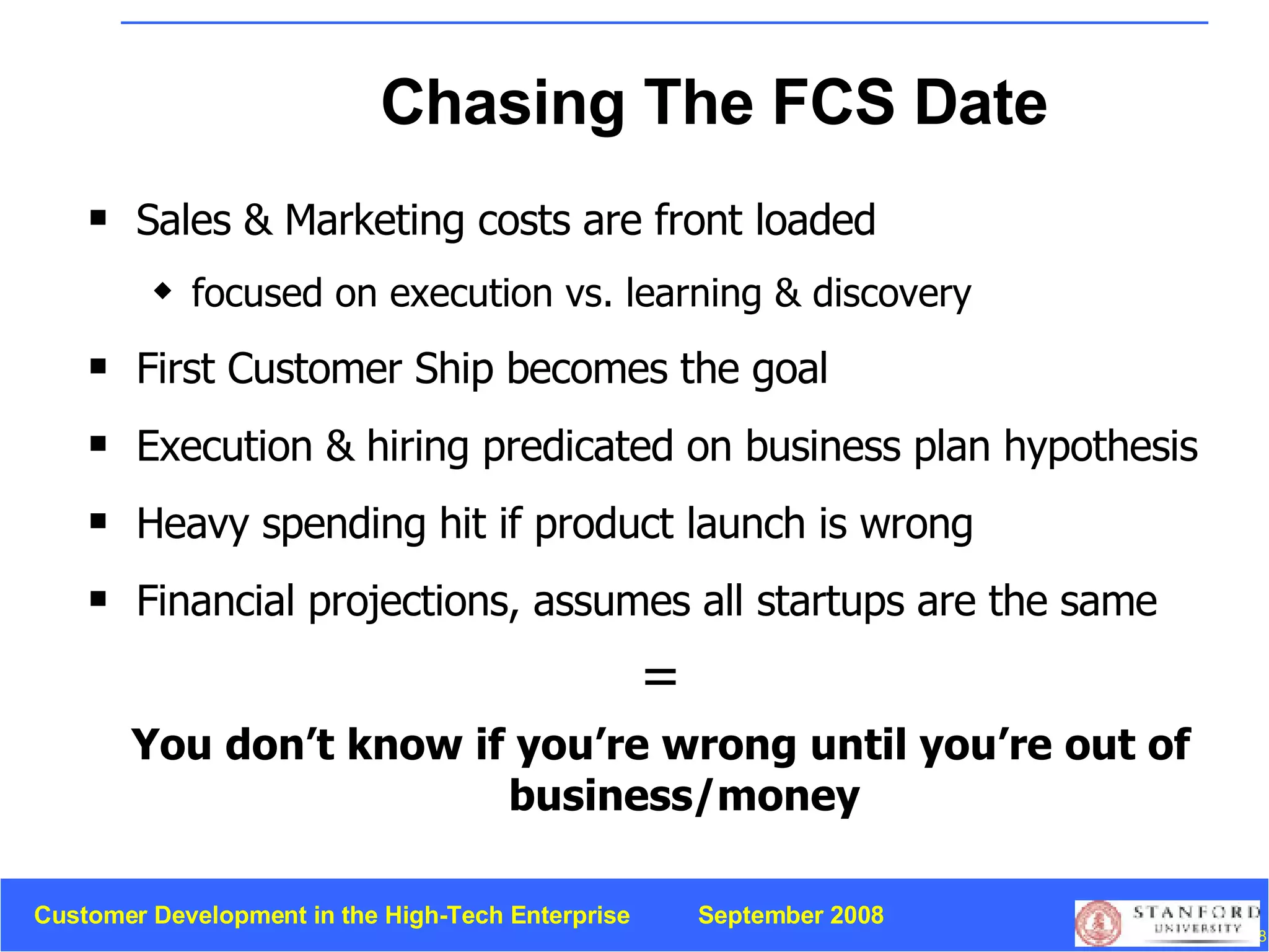 Chasing The FCS Date Sales & Marketing costs are front loaded focused on execution vs. learning & discovery First Customer Ship becomes the goal Execution & hiring predicated on business plan hypothesis Heavy spending hit if product launch is wrong Financial projections, assumes all startups are the same = You don’t know if you’re wrong until you’re out of business/money 