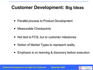 Customer Development:  Big Ideas Parallel process to   Product Development Measurable Checkpoints Not tied to FCS, but to customer milestones Notion of Market Types to represent reality Emphasis is on learning & discovery before execution 
