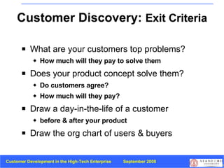 Customer Discovery:  Exit Criteria What are your customers top problems? How much will they pay to solve them Does your product concept solve them? Do customers agree?  How much will they pay? Draw a day-in-the-life   of a customer before & after your product Draw the org chart of users & buyers 