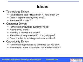 Ideas Technology Driven  Is it buildable  now ? How much R, how much D? Does it depend on anything else? Are there IP issues? Customer Driven  Is there an articulated customer need?  How do you know? How big a market and when? Are others trying to solve it?  If so, why you? Does it solve an existing customer problem? Opportunity Driven Is there an opportunity no one sees but you do?  How do you know it’s a vision not a hallucination? 