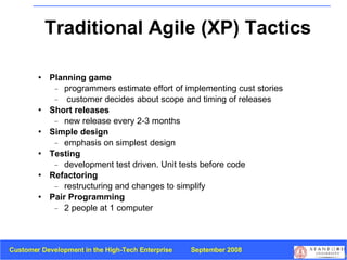 Traditional Agile (XP) Tactics Planning game programmers estimate effort of implementing cust stories  customer decides about scope and timing of releases Short releases new release every 2-3 months Simple design   emphasis on simplest design Testing   development test driven. Unit tests before code Refactoring restructuring and changes to simplify Pair Programming 2 people at 1 computer 