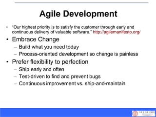 Agile Development “ Our highest priority is to satisfy the customer through early and continuous delivery of valuable software.”  http://agilemanifesto.org/ Embrace Change Build what you need today Process-oriented development so change is painless Prefer flexibility to perfection Ship early and often Test-driven to find and prevent bugs Continuous improvement vs. ship-and-maintain 
