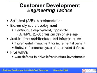 Split-test (A/B) experimentation Extremely rapid deployment Continuous deployment, if possible At IMVU, 20-30 times per day on average Just-in-time architecture and infrastructure Incremental investment for incremental benefit Software “immune system” to prevent defects Five why's Use defects to drive infrastructure investments Customer Development  Engineering Tactics 