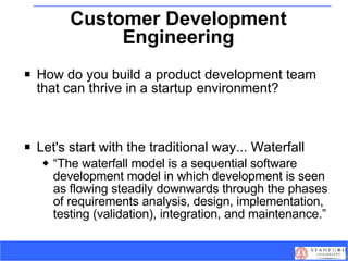 Customer Development Engineering How do you build a product development team that can thrive in a startup environment? Let's start with the traditional way... Waterfall “ The waterfall model is a sequential software development model in which development is seen as flowing steadily downwards through the phases of requirements analysis, design, implementation, testing (validation), integration, and maintenance.” 