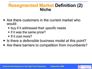 Resegmented Market  Definition (2) Niche Are there customers in the current market who would: buy if it addressed their  specific  needs  if it was the same price? If it cost more? Is there a  defensible  business model at this point? Are there barriers to competition from incumbents? 