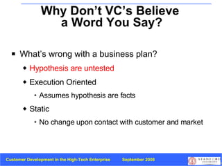 Why Don’t VC’s Believe  a Word You Say? What’s wrong with a business plan? Hypothesis are untested Execution Oriented Assumes hypothesis are facts Static No change upon contact with customer and market 