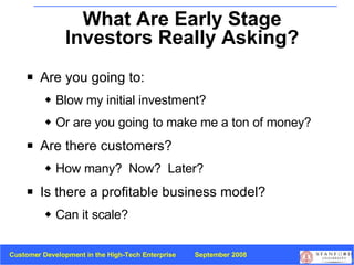 What Are Early Stage Investors Really Asking? Are you going to: Blow my initial investment?  Or are you going to make me a ton of money? Are there customers? How many?  Now?  Later? Is there a profitable business model?  Can it scale? 