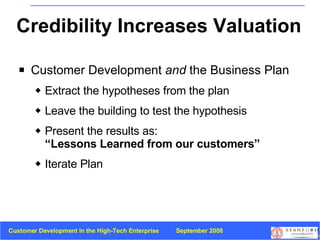 Credibility Increases Valuation Customer Development  and  the Business Plan  Extract the hypotheses from the plan Leave the building to test the hypothesis Present the results as:  “Lessons Learned from our customers” Iterate Plan 