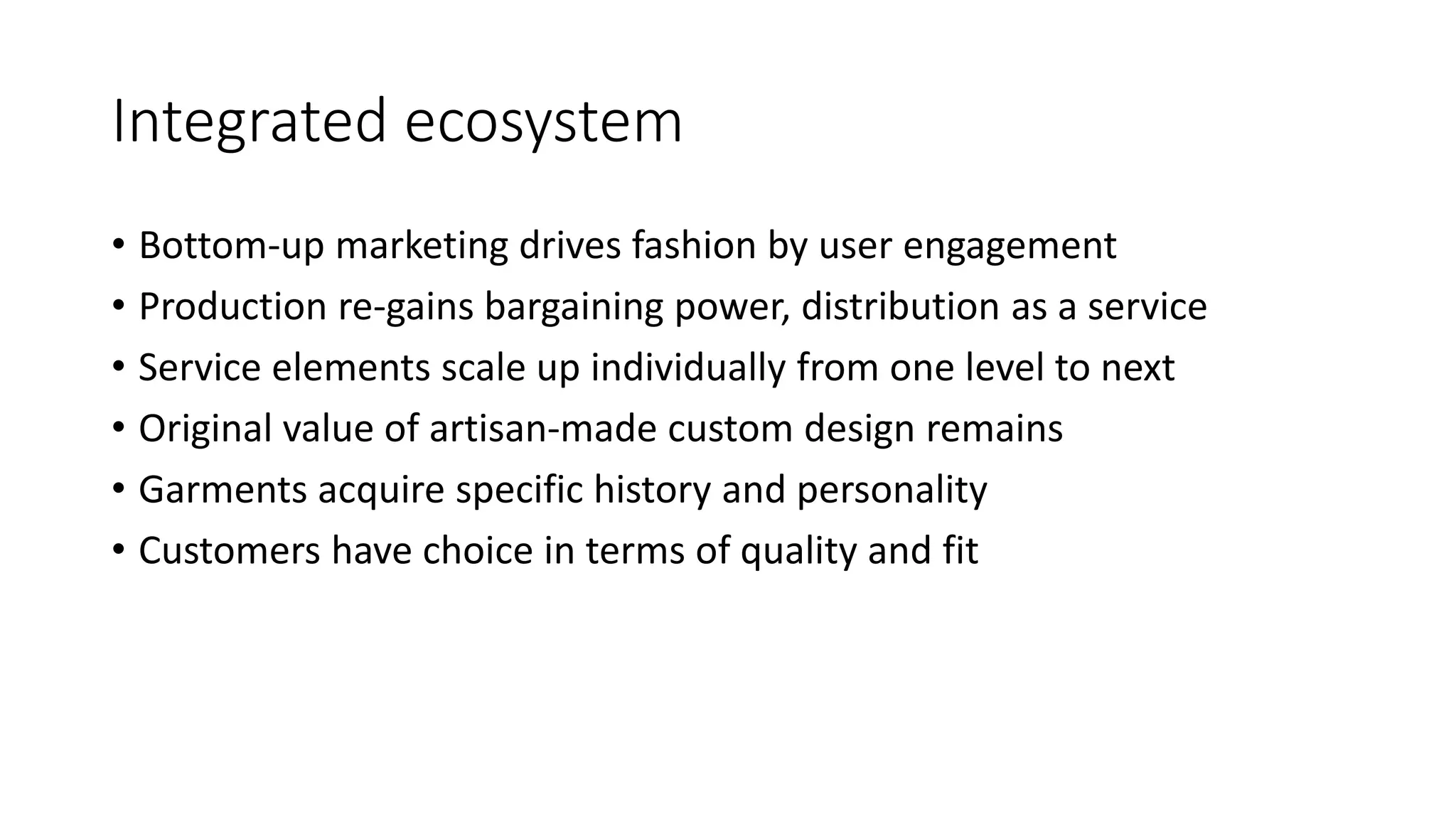Integrated ecosystem
• Bottom-up marketing drives fashion by user engagement
• Production re-gains bargaining power, distribution as a service
• Service elements scale up individually from one level to next
• Original value of artisan-made custom design remains
• Garments acquire specific history and personality
• Customers have choice in terms of quality and fit
 