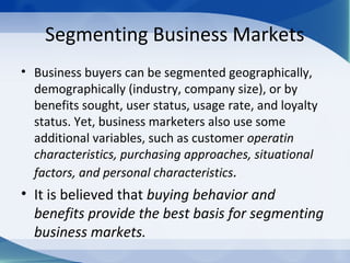 Segmenting Business Markets
• Business buyers can be segmented geographically,
demographically (industry, company size), or by
benefits sought, user status, usage rate, and loyalty
status. Yet, business marketers also use some
additional variables, such as customer operatin
characteristics, purchasing approaches, situational
factors, and personal characteristics.
• It is believed that buying behavior and
benefits provide the best basis for segmenting
business markets.
 