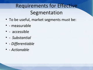 Requirements for Effective
Segmentation
• To be useful, market segments must be:
• - measurable
• - accessible
• - Substantial
• - Differentiable
• - Actionable
 