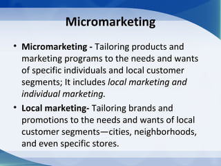 Micromarketing
• Micromarketing - Tailoring products and
marketing programs to the needs and wants
of specific individuals and local customer
segments; It includes local marketing and
individual marketing.
• Local marketing- Tailoring brands and
promotions to the needs and wants of local
customer segments—cities, neighborhoods,
and even specific stores.
 