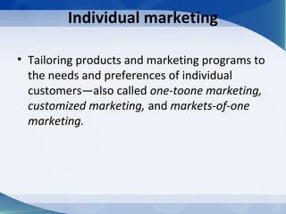 Individual marketing
• Tailoring products and marketing programs to
the needs and preferences of individual
customers—also called one-toone marketing,
customized marketing, and markets-of-one
marketing.
 