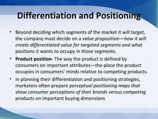 Differentiation and Positioning
• Beyond deciding which segments of the market it will target,
the company must decide on a value proposition—how it will
create differentiated value for targeted segments and what
positions it wants to occupy in those segments.
• Product position- The way the product is defined by
consumers on important attributes—the place the product
occupies in consumers’ minds relative to competing products.
• In planning their differentiation and positioning strategies,
marketers often prepare perceptual positioning maps that
show consumer perceptions of their brands versus competing
products on important buying dimensions
 