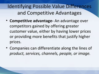 Identifying Possible Value Differences
and Competitive Advantages
• Competitive advantage- An advantage over
competitors gained by offering greater
customer value, either by having lower prices
or providing more benefits that justify higher
prices.
• Companies can differentiate along the lines of
product, services, channels, people, or image.
 
