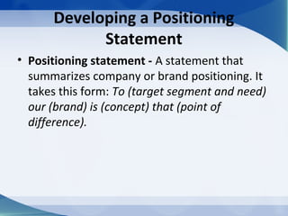 Developing a Positioning
Statement
• Positioning statement - A statement that
summarizes company or brand positioning. It
takes this form: To (target segment and need)
our (brand) is (concept) that (point of
difference).
 