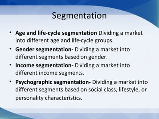 Segmentation
• Age and life-cycle segmentation Dividing a market
into different age and life-cycle groups.
• Gender segmentation- Dividing a market into
different segments based on gender.
• Income segmentation- Dividing a market into
different income segments.
• Psychographic segmentation- Dividing a market into
different segments based on social class, lifestyle, or
personality characteristics.
 