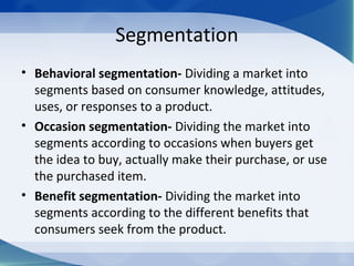 Segmentation
• Behavioral segmentation- Dividing a market into
segments based on consumer knowledge, attitudes,
uses, or responses to a product.
• Occasion segmentation- Dividing the market into
segments according to occasions when buyers get
the idea to buy, actually make their purchase, or use
the purchased item.
• Benefit segmentation- Dividing the market into
segments according to the different benefits that
consumers seek from the product.
 