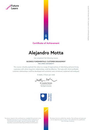 Certificate of Achievement
Alejandro Motta
has completed the following course:
BUSINESS FUNDAMENTALS: CUSTOMER ENGAGEMENT
THE OPEN UNIVERSITY
This course critically explored the value to a range of organizations of identifying and prioritising
customers with whom long-term relationships could be effective. The tools with which profitable
customer relationships could be developed and sustained were introduced, explained and analysed.
4 weeks, 3 hours per week
Mr Jonathan Nicholls
University Secretary
The Open University
Issued24thOctober2018.futurelearn.com/certificates/kj0ygeq
The person named on this certificate has completed the activities in the
attached transcript. For more information about Certificates of
Achievement and the effort required to become eligible, visit
futurelearn.com/proof-of-learning/certificate-of-achievement.
This learner has not verified their identity. The certificate and transcript
do not imply the award of credit or the conferment of a qualification
from The Open University.
 