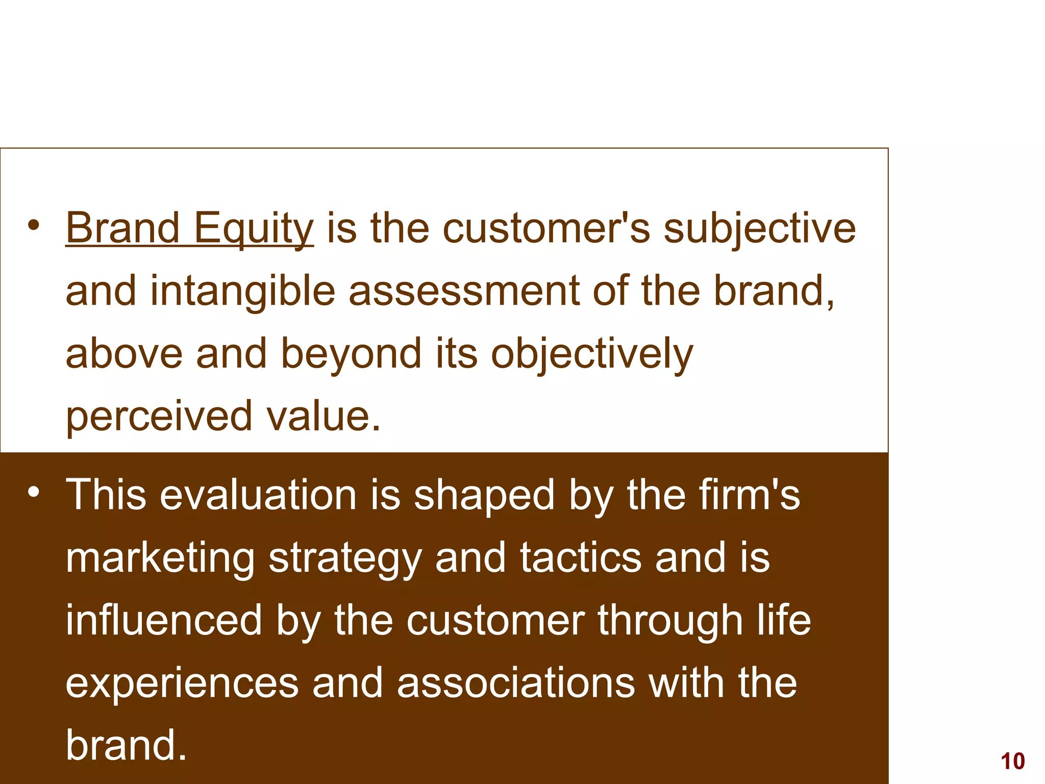 Brand Equity  is the customer's subjective and intangible assessment of the brand, above and beyond its objectively perceived value.  This evaluation is shaped by the firm's marketing strategy and tactics and is influenced by the customer through life experiences and associations with the brand.  