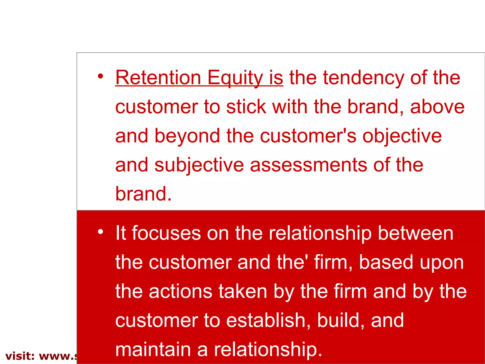 Retention Equity is   the tendency of the customer to stick with the brand, above and beyond the customer's objective and subjective assessments of the brand.  It focuses on the relationship between the customer and the' firm, based upon the actions taken by the firm and by the customer to establish, build, and maintain a relationship.  