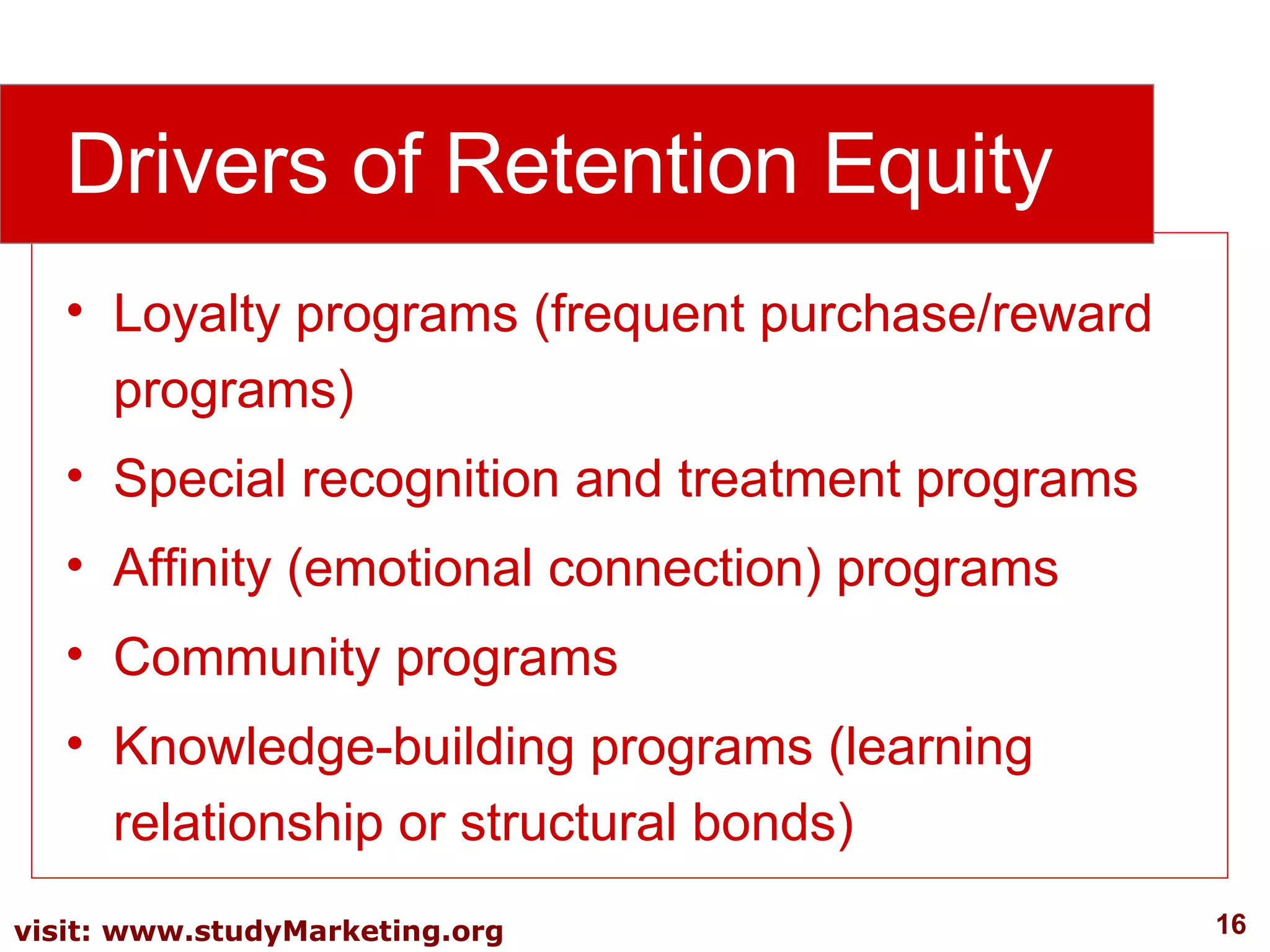 Loyalty programs (frequent purchase/reward programs)  Special recognition and treatment programs  Affinity (emotional connection) programs  Community programs Knowledge-building programs (learning relationship or structural bonds) Drivers of Retention Equity 