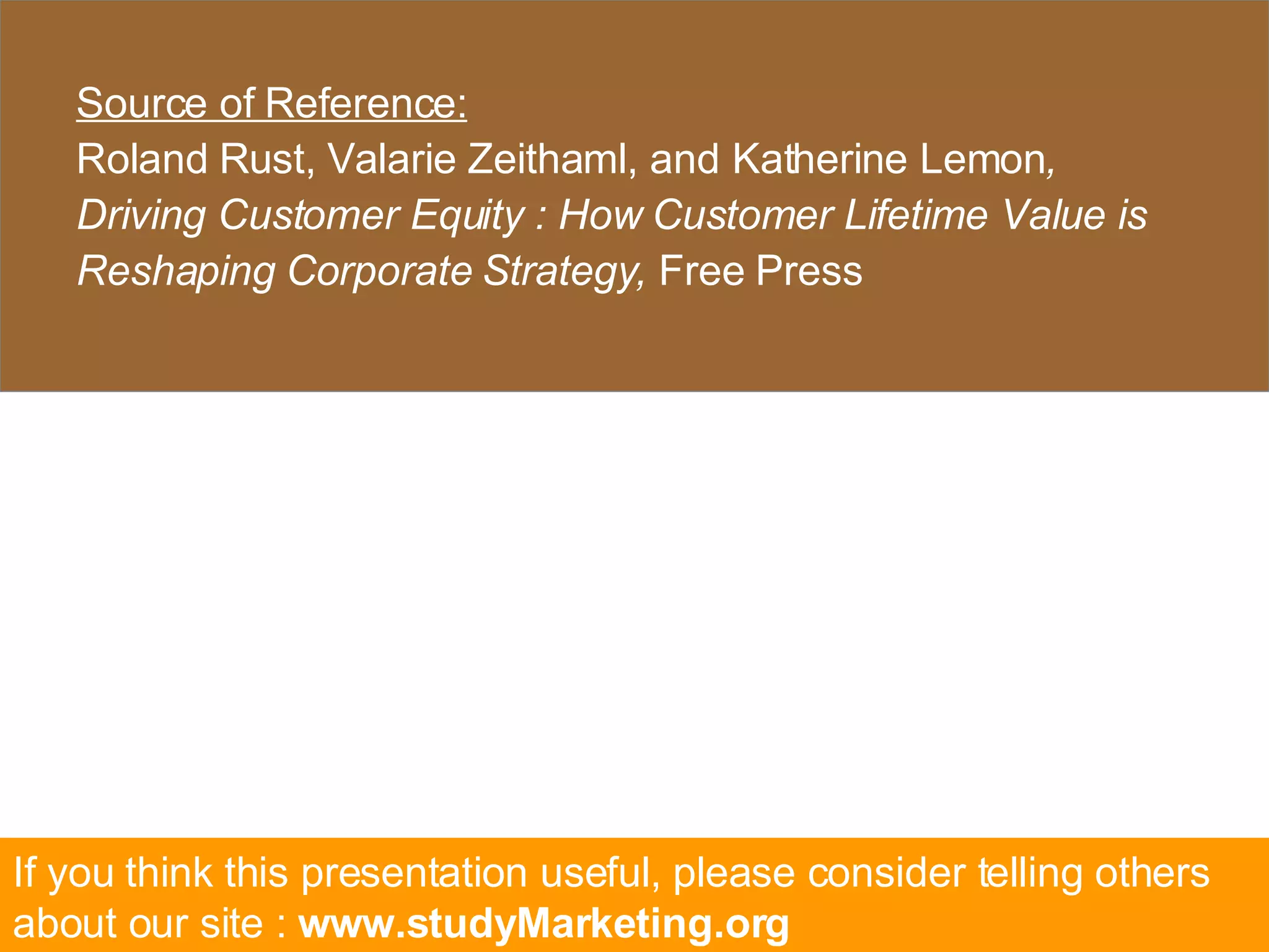 If you think this presentation useful, please consider telling others about our site :  www.studyMarketing.org Source of Reference: Roland Rust, Valarie Zeithaml, and Katherine Lemon , Driving Customer Equity : How Customer Lifetime Value is Reshaping Corporate Strategy,  Free Press 