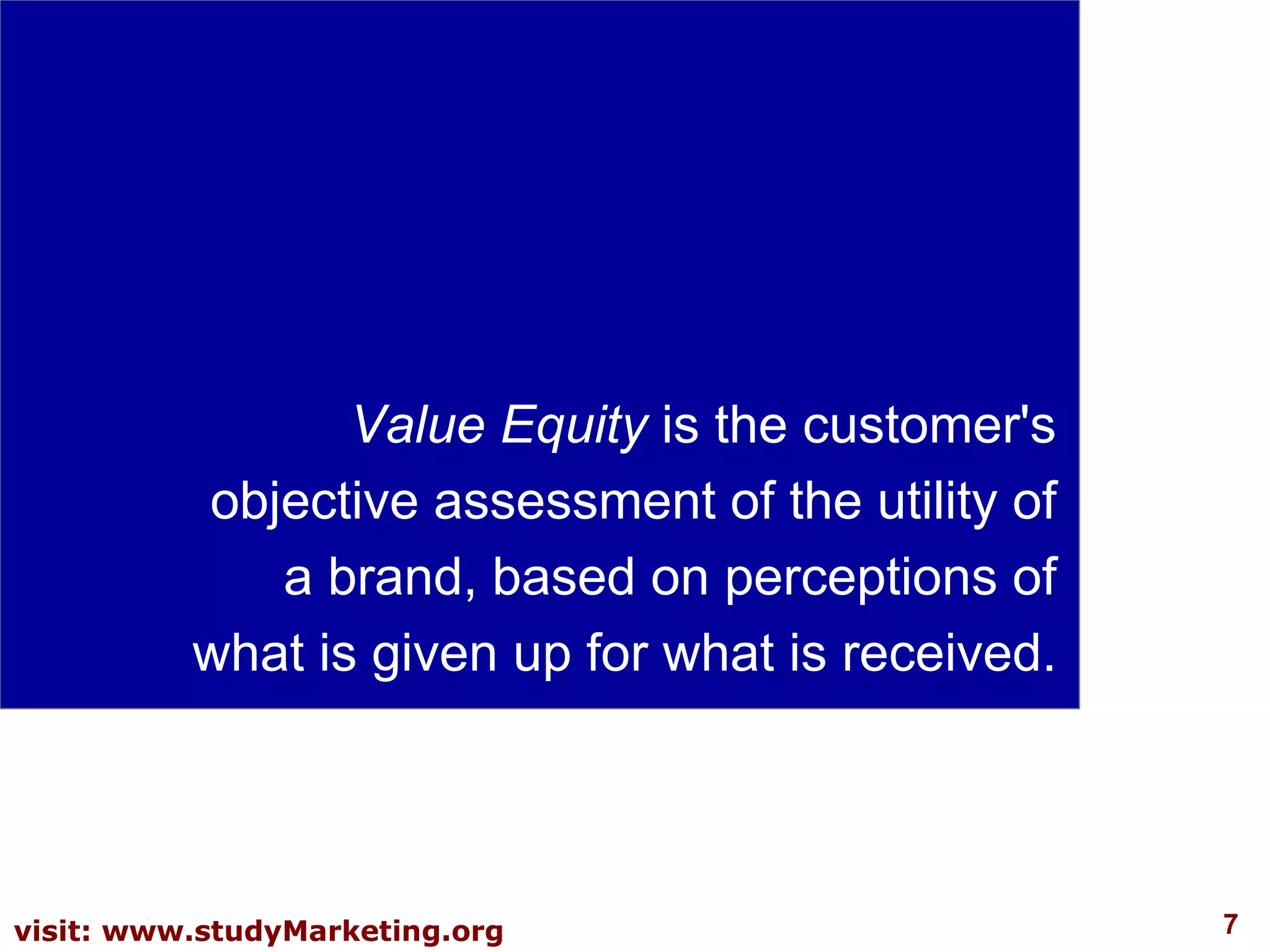 Value Equity  is the customer's objective assessment of the utility of a brand, based on perceptions of what is given up for what is received.  