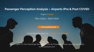 1
www.clootrack.com
Passenger Perception Analysis – Airports (Pre & Post COVID)
Comprehensive report on Passenger perceptions.
www.clootrack.com
Deep Insights To Your Passenger Behavior, Driven By Proprietary Deep Learning Algorithms
www.clootrack.com
Region: Europe
Nov 2019 – April 2020
 