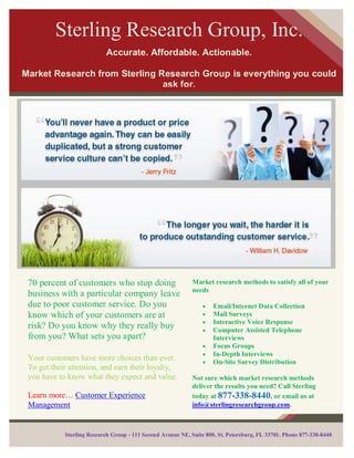 Sterling Research Group, Inc.
                           Accurate. Affordable. Actionable.

Market Research from Sterling Research Group is everything you could
                               ask for.




You will be happy to learn that we have financing programs that
            are available to meet your requirements.




 70 percent of customers who stop doing                      Market research methods to satisfy all of your
                                                             needs
 business with a particular company leave
 due to poor customer service. Do you                                Email/Internet Data Collection
 know which of your customers are at                                 Mail Surveys
                                                                     Interactive Voice Response
 risk? Do you know why they really buy                               Computer Assisted Telephone
 from you? What sets you apart?                                      Interviews
                                                                     Focus Groups
                                                                     In-Depth Interviews
 Your customers have more choices than ever.                         On-Site Survey Distribution
 To get their attention, and earn their loyalty,
 you have to know what they expect and value.                Not sure which market research methods
                                                             deliver the results you need? Call Sterling
 Learn more… Customer Experience                             today at 877-338-8440, or email us at
 Management                                                  info@sterlingresearchgroup.com.



            Sterling Research Group - 111 Second Avenue NE, Suite 800, St. Petersburg, FL 33701. Phone 877-338-8440
 