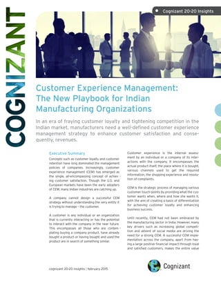 Customer Experience Management:
The New Playbook for Indian
Manufacturing Organizations
In an era of fraying customer loyalty and tightening competition in the
Indian market, manufacturers need a well-defined customer experience
management strategy to enhance customer satisfaction and conse-
quently, revenues.
Executive Summary
Concepts such as customer loyalty and customer
retention have long dominated the management
policies of companies. Increasingly, customer
experience management (CEM) has emerged as
the single, all-encompassing concept of achiev -
ing customer satisfaction. Though the U.S. and
European markets have been the early adopters
of CEM, many Indian industries are catching up.
A company cannot design a successful CEM
strategy without understanding the very entity it
is trying to manage – the customer.
A customer is any individual or an organization
that is currently interacting or has the potential
to interact with the company in the near future.
This encompasses all those who are contem -
plating buying a company product, have already
bought a product or having bought and used the
product are in search of something similar.
Customer experience is the internal assess-
ment by an individual or a company of its inter-
actions with the company. It encompasses the
actual product itself, the place where it is bought,
various channels used to get the required
information, the shopping experience and resolu-
tion of complaints.
CEM is the strategic process of managing various
customer touch-points by providing what the cus-
tomer wants when, where and how she wants it,
with the aim of creating a basis of differentiation
for achieving customer loyalty and enhancing
business success.
Until recently, CEM had not been embraced by
the manufacturing sector in India. However, many
key drivers such as increasing global competi-
tion and advent of social media are driving the
need for a strong CEM. A successful CEM imple-
mentation across the company, apart from hav-
ing a large positive financial impact through loyal
and satisfied customers, makes the entire value
cognizant 20-20 insights | february 2015
•	 Cognizant 20-20 Insights
 