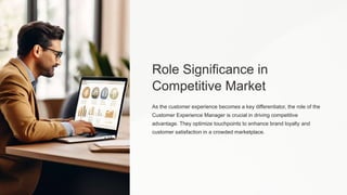 Role Significance in
Competitive Market
As the customer experience becomes a key differentiator, the role of the
Customer Experience Manager is crucial in driving competitive
advantage. They optimize touchpoints to enhance brand loyalty and
customer satisfaction in a crowded marketplace.
 