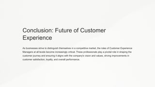 Conclusion: Future of Customer
Experience
As businesses strive to distinguish themselves in a competitive market, the roles of Customer Experience
Managers at all levels become increasingly critical. These professionals play a pivotal role in shaping the
customer journey and ensuring it aligns with the company's vision and values, driving improvements in
customer satisfaction, loyalty, and overall performance.
 