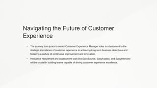 Navigating the Future of Customer
Experience
• The journey from junior to senior Customer Experience Manager roles is a testament to the
strategic importance of customer experience in achieving long-term business objectives and
fostering a culture of continuous improvement and innovation.
• Innovative recruitment and assessment tools like EasySource, EasyAssess, and EasyInterview
will be crucial in building teams capable of driving customer experience excellence.
 