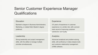 Senior Customer Experience Manager
Qualifications
Education
Bachelor's degree in Business Administration,
Marketing, or related field; Master's degree
preferred.
Experience
3-5 years of experience in customer
experience or a similar role, with a proven
track record of improving customer
satisfaction and loyalty.
Leadership
Strong leadership and project management
skills, with the ability to manage multiple
priorities simultaneously.
Analytics
Advanced analytical and problem-solving
skills, with proficiency in data analysis tools
and customer relationship management
(CRM) software.
 