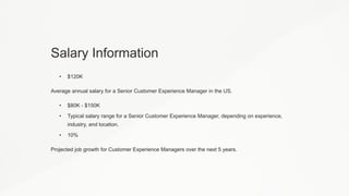 Salary Information
• $120K
Average annual salary for a Senior Customer Experience Manager in the US.
• $80K - $150K
• Typical salary range for a Senior Customer Experience Manager, depending on experience,
industry, and location.
• 10%
Projected job growth for Customer Experience Managers over the next 5 years.
 