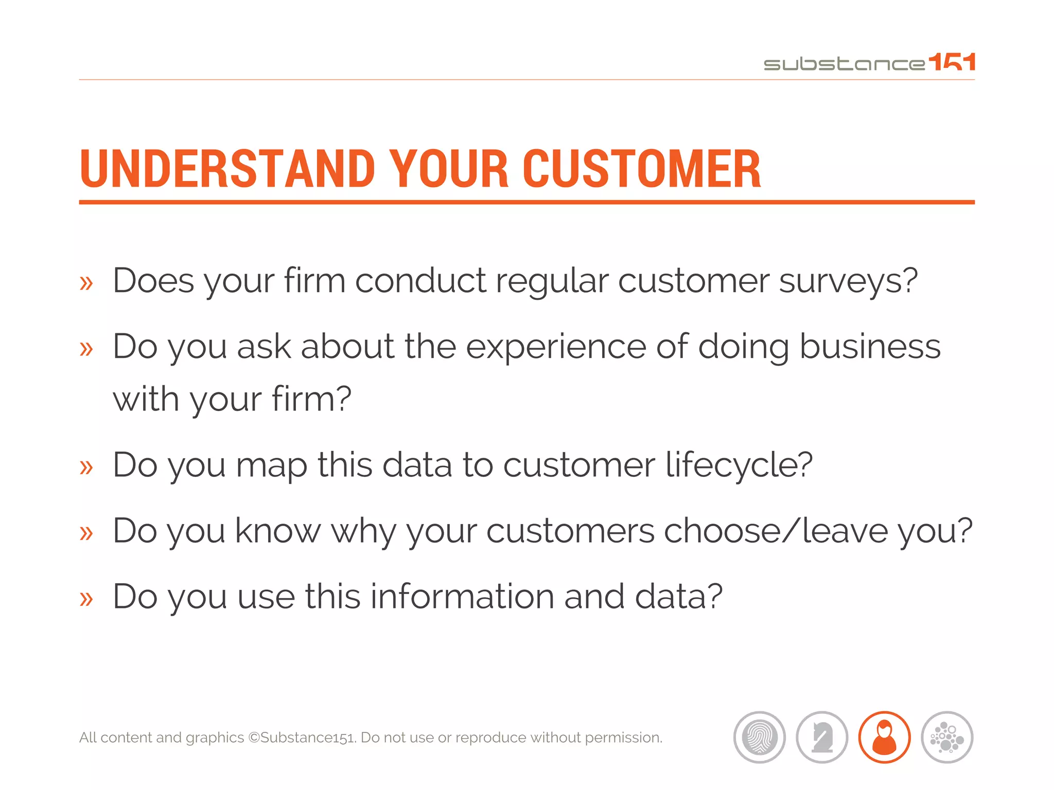 All content and graphics ©Substance151. Do not use or reproduce without permission.
UNDERSTAND YOUR CUSTOMER
»» Does your firm conduct regular customer surveys?
»» Do you ask about the experience of doing business
with your firm?
»» Do you map this data to customer lifecycle?
»» Do you know why your customers choose/leave you?
»» Do you use this information and data?
 