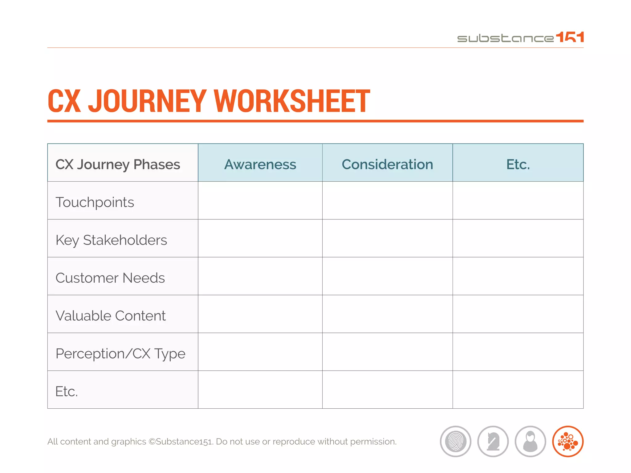 All content and graphics ©Substance151. Do not use or reproduce without permission.
CX JOURNEY WORKSHEET
CX Journey Phases Awareness Consideration Etc.
Touchpoints
Key Stakeholders
Customer Needs
Valuable Content
Perception/CX Type
Etc.
 