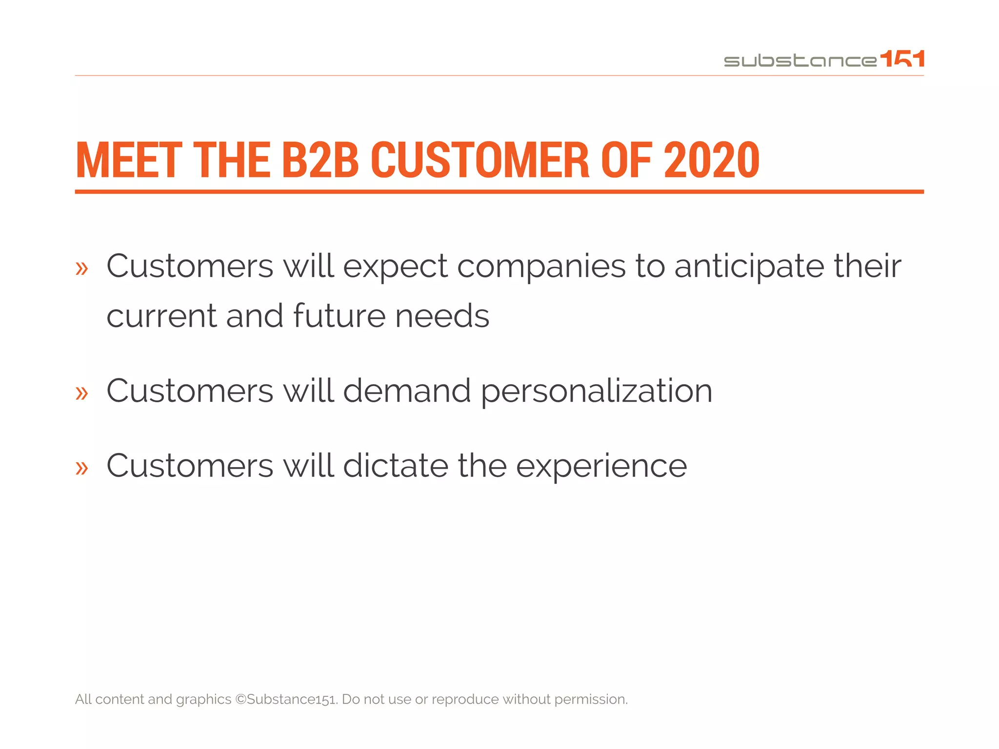 All content and graphics ©Substance151. Do not use or reproduce without permission.
MEET THE B2B CUSTOMER OF 2020
»» Customers will expect companies to anticipate their
current and future needs
»» Customers will demand personalization
»» Customers will dictate the experience
 