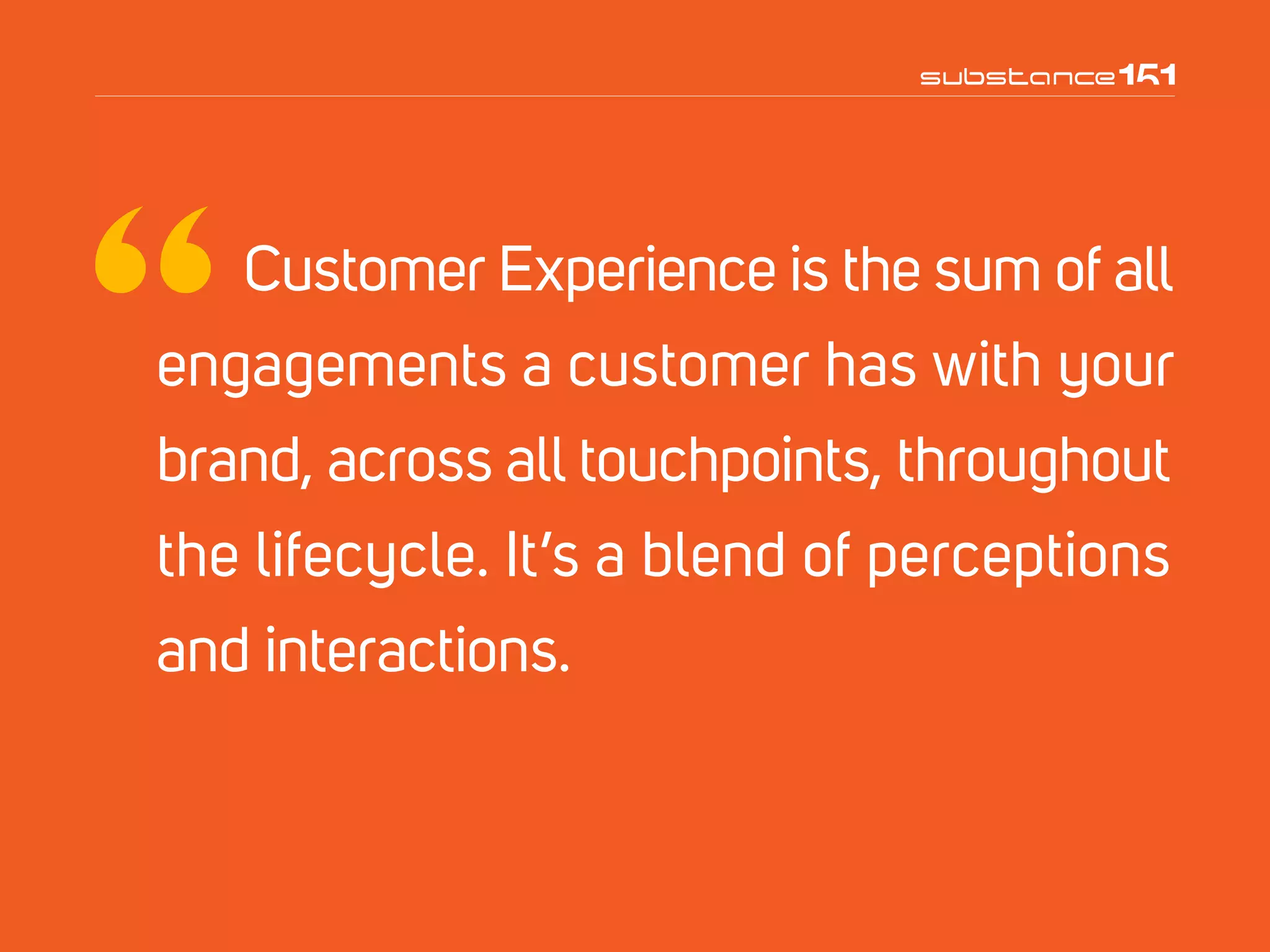 Customer Experience is the sum of all
engagements a customer has with your
brand, across all touchpoints, throughout
the lifecycle. It’s a blend of perceptions
and interactions.
 