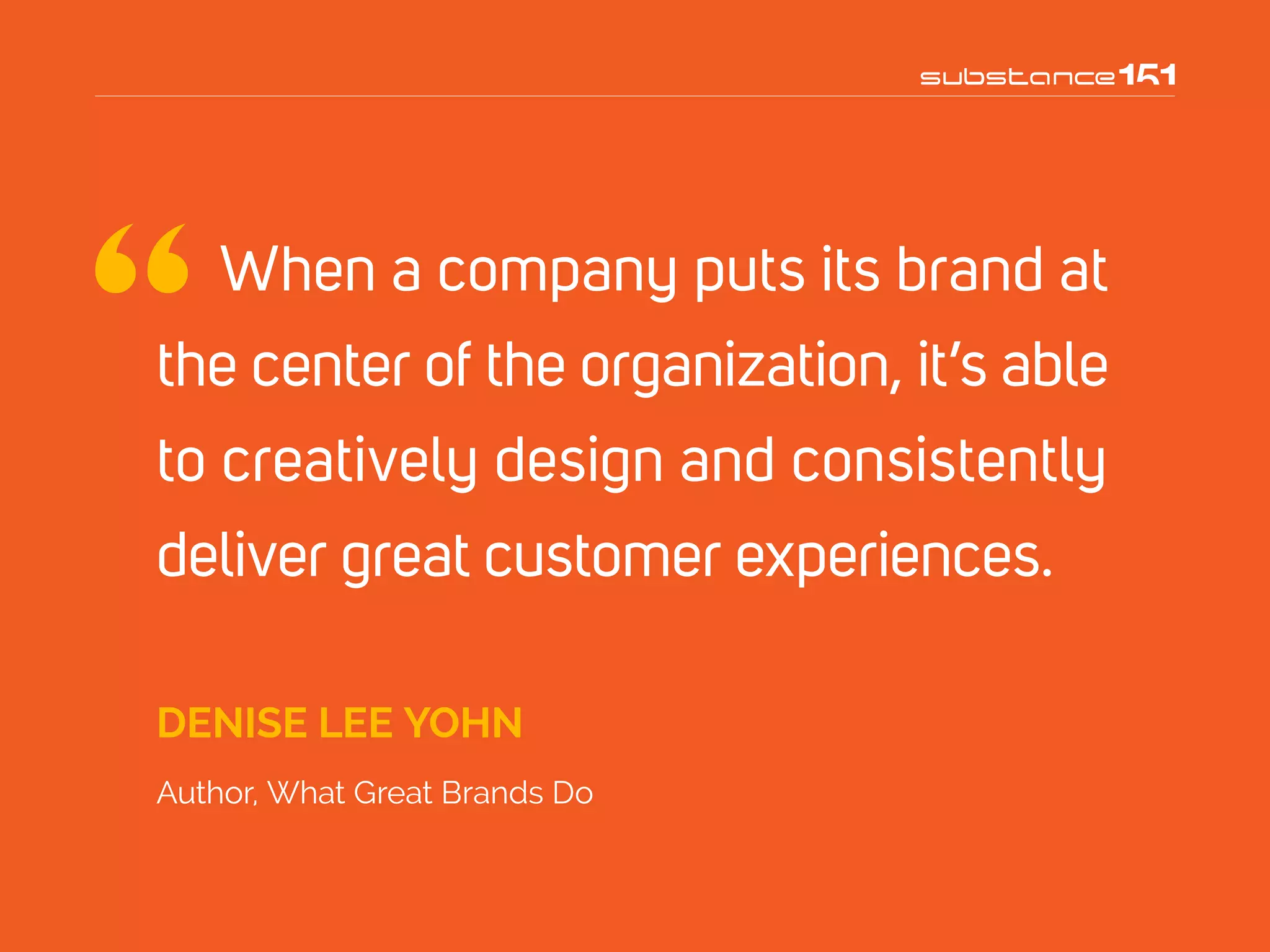 When a company puts its brand at
the center of the organization, it’s able
to creatively design and consistently
deliver great customer experiences.
DENISE LEE YOHN
Author, What Great Brands Do
 